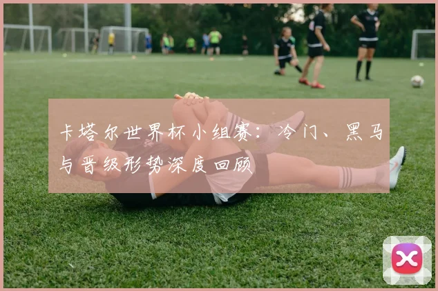 卡塔尔世界杯小组赛:冷门、黑马与晋级形势深度回顾