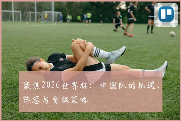 聚焦2026世界杯:中国队的机遇、阵容与晋级策略