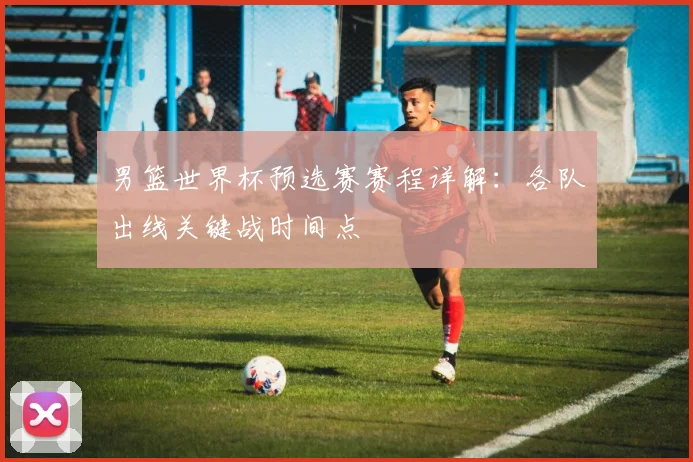 男篮世界杯预选赛赛程详解：各队出线关键战时间点